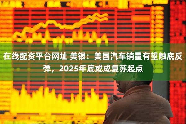 在线配资平台网址 美银：美国汽车销量有望触底反弹，2025年底或成复苏起点