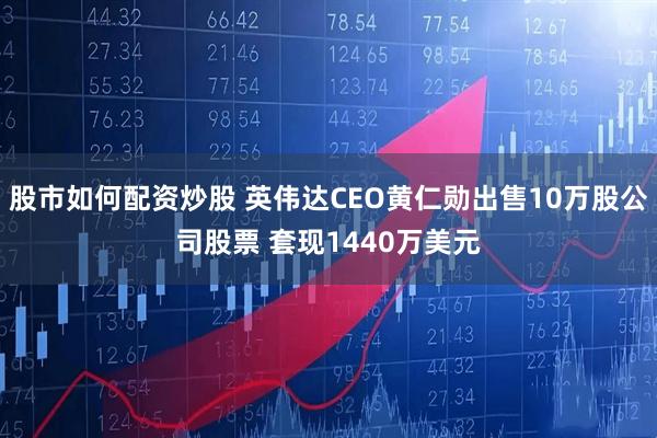 股市如何配资炒股 英伟达CEO黄仁勋出售10万股公司股票 套现1440万美元