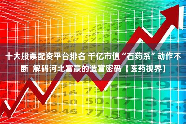 十大股票配资平台排名 千亿市值“石药系”动作不断  解码河北富豪的造富密码【医药视界】