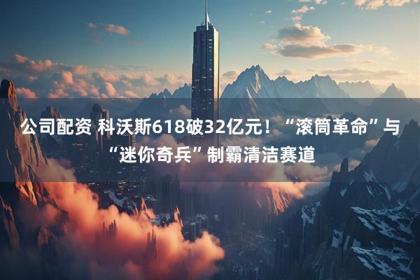 公司配资 科沃斯618破32亿元！“滚筒革命”与“迷你奇兵”制霸清洁赛道