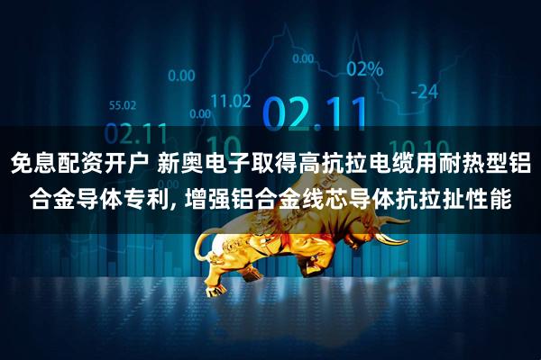 免息配资开户 新奥电子取得高抗拉电缆用耐热型铝合金导体专利, 增强铝合金线芯导体抗拉扯性能