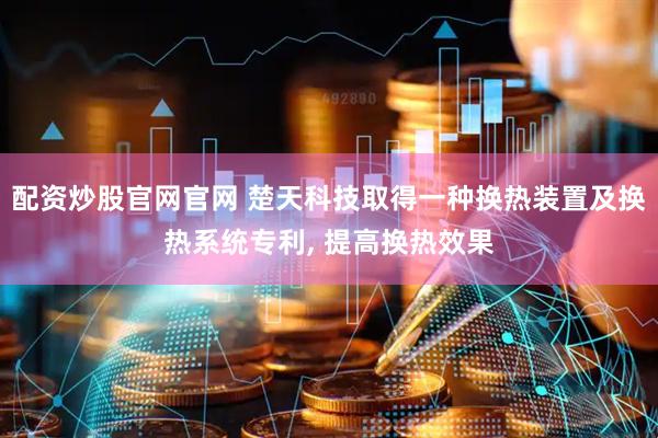 配资炒股官网官网 楚天科技取得一种换热装置及换热系统专利, 提高换热效果