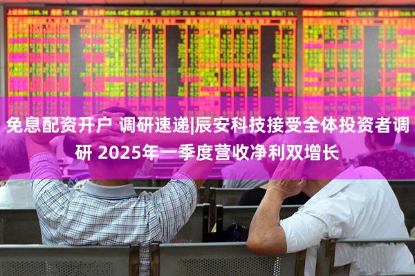 免息配资开户 调研速递|辰安科技接受全体投资者调研 2025年一季度营收净利双增长