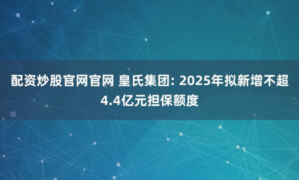 配资炒股官网官网 皇氏集团: 2025年拟新增不超4.4亿元担保额度