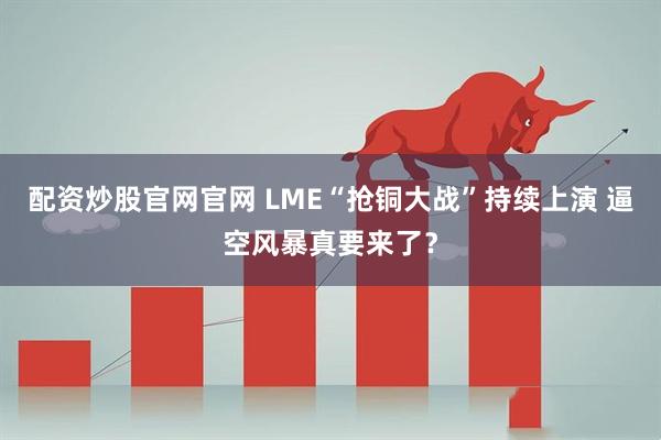 配资炒股官网官网 LME“抢铜大战”持续上演 逼空风暴真要来了？