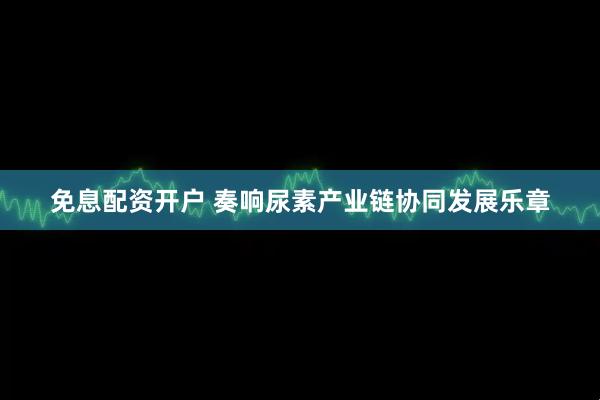 免息配资开户 奏响尿素产业链协同发展乐章
