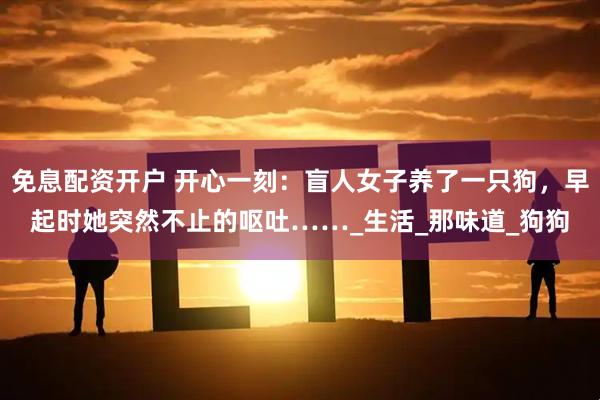 免息配资开户 开心一刻：盲人女子养了一只狗，早起时她突然不止的呕吐……_生活_那味道_狗狗