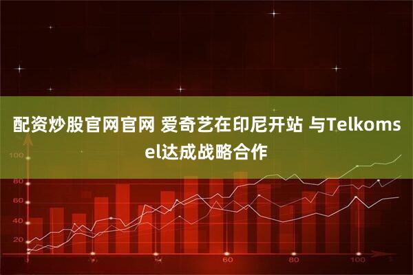 配资炒股官网官网 爱奇艺在印尼开站 与Telkomsel达成战略合作