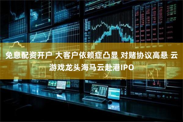 免息配资开户 大客户依赖症凸显 对赌协议高悬 云游戏龙头海马云赴港IPO