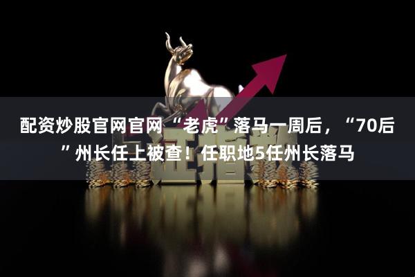配资炒股官网官网 “老虎”落马一周后，“70后”州长任上被查！任职地5任州长落马