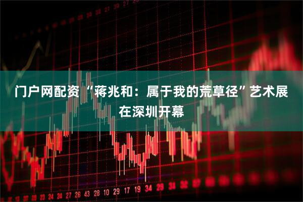 门户网配资 “蒋兆和：属于我的荒草径”艺术展在深圳开幕