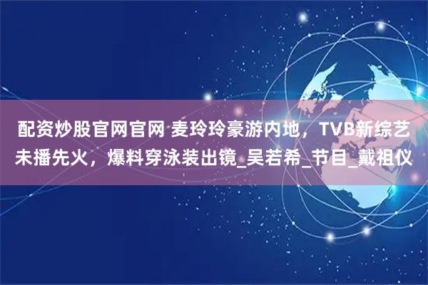 配资炒股官网官网 麦玲玲豪游内地，TVB新综艺未播先火，爆料穿泳装出镜_吴若希_节目_戴祖仪