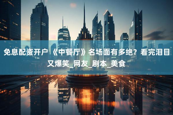 免息配资开户 《中餐厅》名场面有多绝？看完泪目又爆笑_网友_剧本_美食