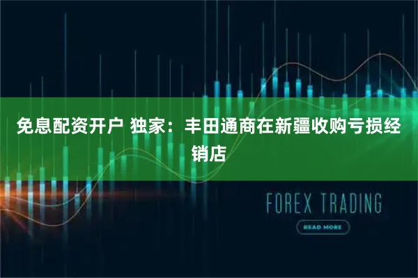 免息配资开户 独家：丰田通商在新疆收购亏损经销店