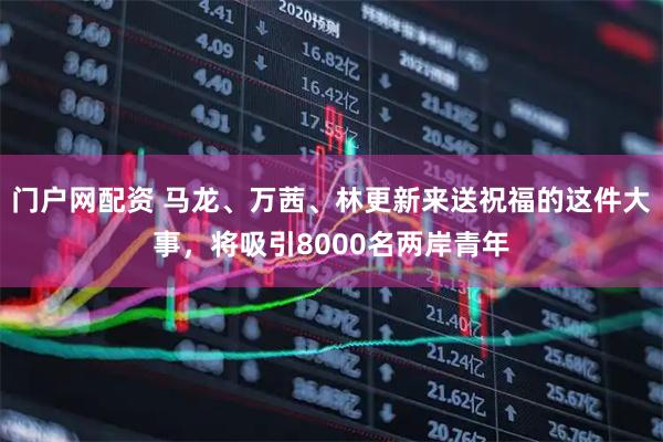 门户网配资 马龙、万茜、林更新来送祝福的这件大事，将吸引8000名两岸青年