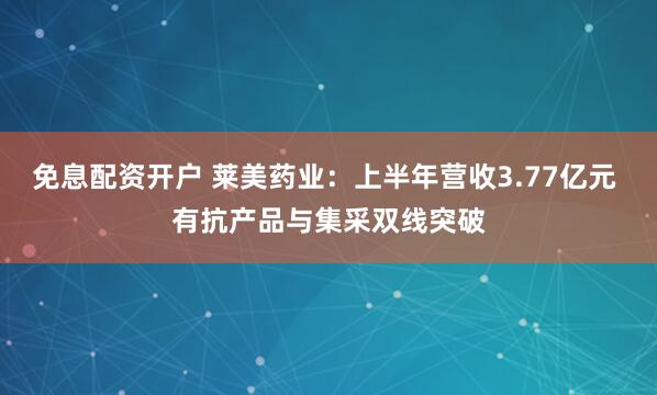 免息配资开户 莱美药业：上半年营收3.77亿元 有抗产品与集采双线突破