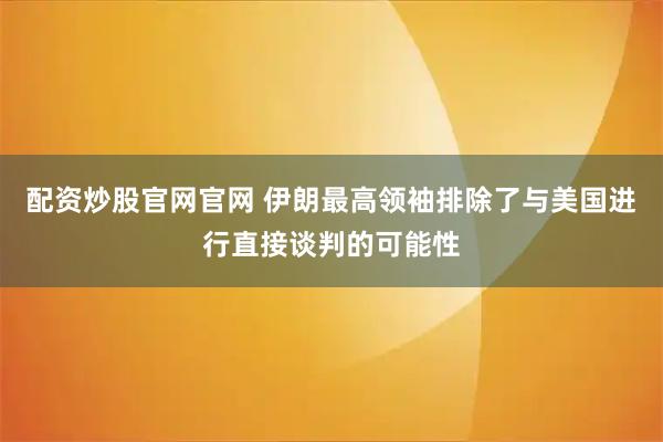 配资炒股官网官网 伊朗最高领袖排除了与美国进行直接谈判的可能性