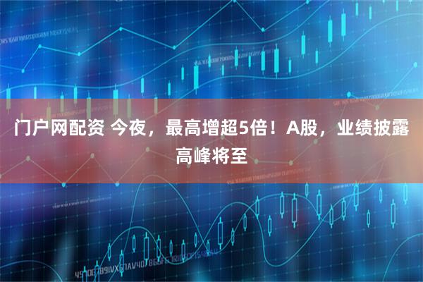门户网配资 今夜，最高增超5倍！A股，业绩披露高峰将至