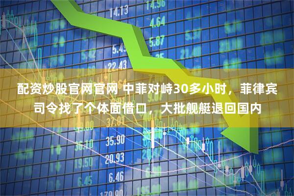 配资炒股官网官网 中菲对峙30多小时，菲律宾司令找了个体面借口，大批舰艇退回国内