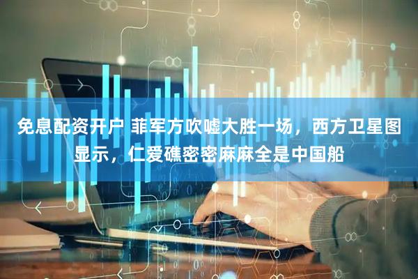 免息配资开户 菲军方吹嘘大胜一场，西方卫星图显示，仁爱礁密密麻麻全是中国船