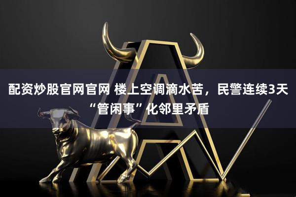 配资炒股官网官网 楼上空调滴水苦，民警连续3天“管闲事”化邻里矛盾