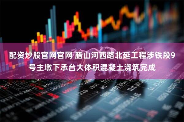 配资炒股官网官网 腊山河西路北延工程涉铁段9号主墩下承台大体积混凝土浇筑完成