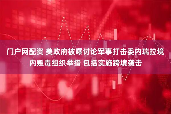 门户网配资 美政府被曝讨论军事打击委内瑞拉境内贩毒组织举措 包括实施跨境袭击