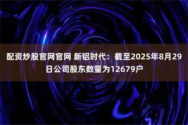配资炒股官网官网 新铝时代：截至2025年8月29日公司股东数量为12679户