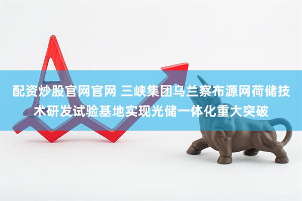 配资炒股官网官网 三峡集团乌兰察布源网荷储技术研发试验基地实现光储一体化重大突破