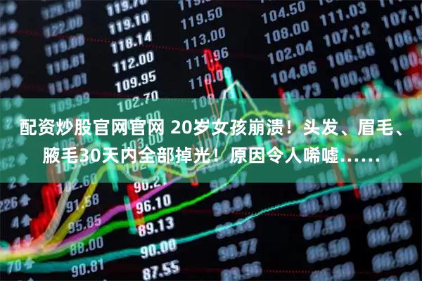 配资炒股官网官网 20岁女孩崩溃！头发、眉毛、腋毛30天内全部掉光！原因令人唏嘘……