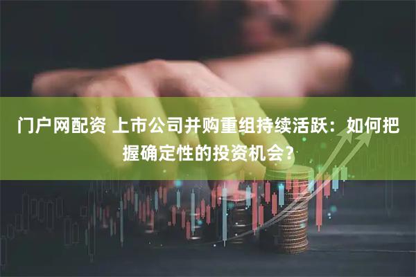 门户网配资 上市公司并购重组持续活跃：如何把握确定性的投资机会？
