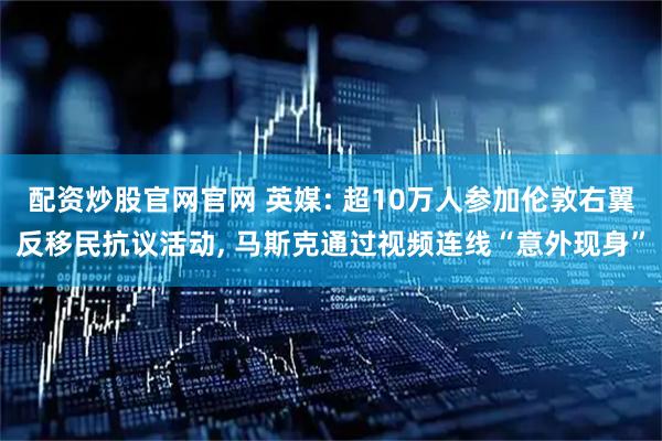 配资炒股官网官网 英媒: 超10万人参加伦敦右翼反移民抗议活动, 马斯克通过视频连线“意外现身”
