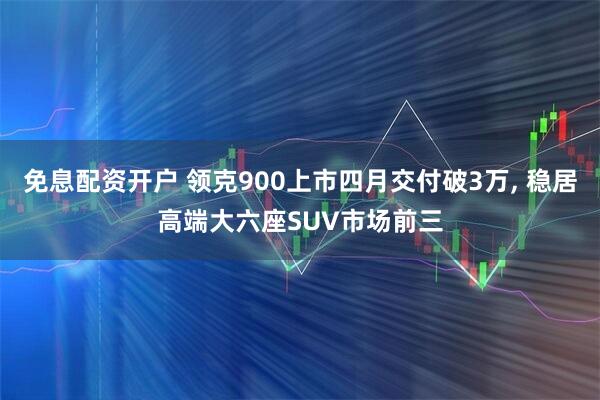 免息配资开户 领克900上市四月交付破3万, 稳居高端大六座SUV市场前三