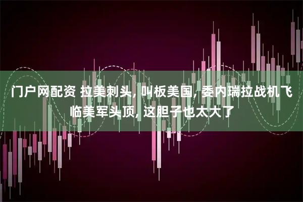 门户网配资 拉美刺头, 叫板美国, 委内瑞拉战机飞临美军头顶, 这胆子也太大了