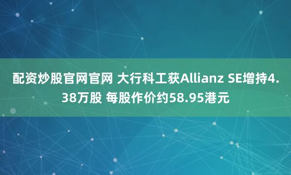 配资炒股官网官网 大行科工获Allianz SE增持4.38万股 每股作价约58.95港元