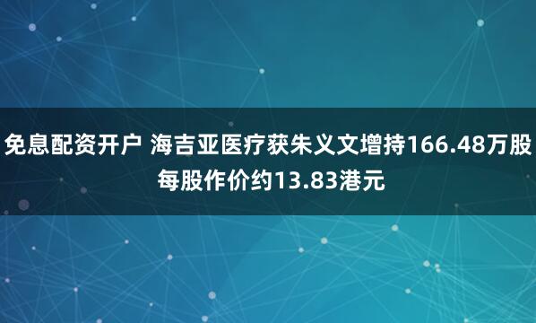 免息配资开户 海吉亚医疗获朱义文增持166.48万股 每股作价约13.83港元