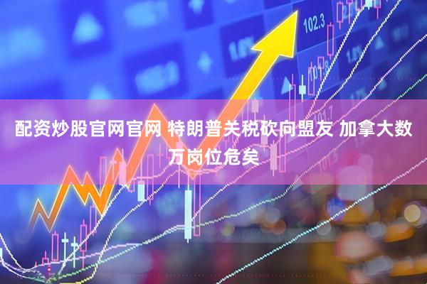 配资炒股官网官网 特朗普关税砍向盟友 加拿大数万岗位危矣