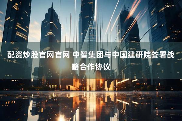 配资炒股官网官网 中智集团与中国建研院签署战略合作协议