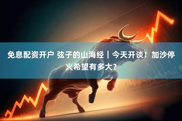 免息配资开户 弦子的山海经｜今天开谈！加沙停火希望有多大？