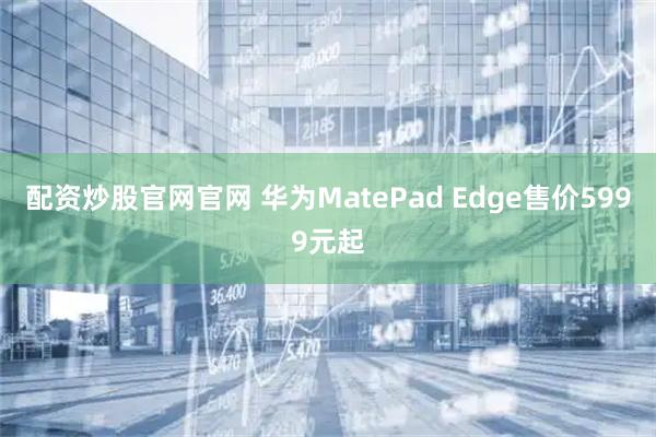 配资炒股官网官网 华为MatePad Edge售价5999元起