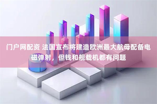 门户网配资 法国宣布将建造欧洲最大航母配备电磁弹射，但钱和舰载机都有问题