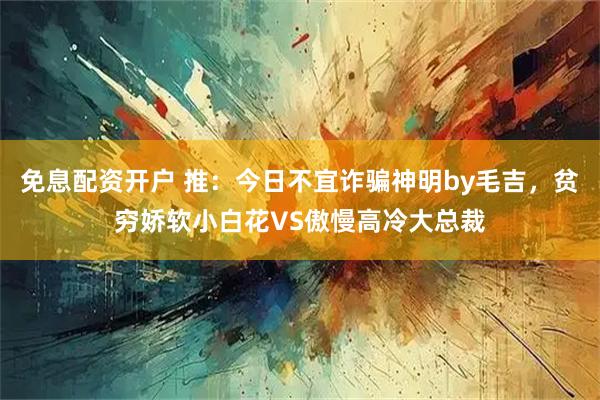 免息配资开户 推：今日不宜诈骗神明by毛吉，贫穷娇软小白花VS傲慢高冷大总裁