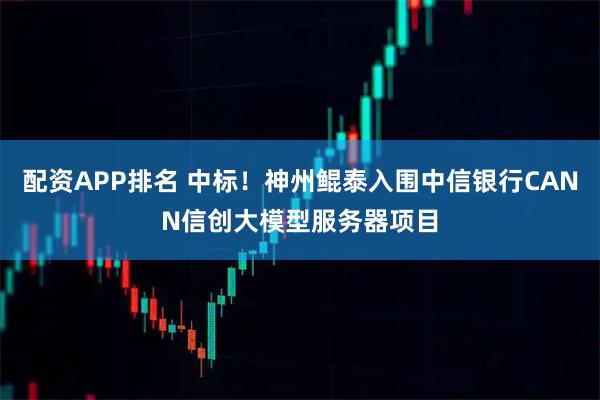 配资APP排名 中标！神州鲲泰入围中信银行CANN信创大模型服务器项目