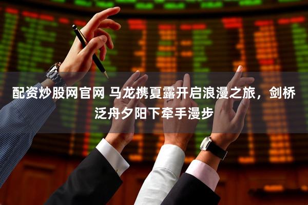 配资炒股网官网 马龙携夏露开启浪漫之旅，剑桥泛舟夕阳下牵手漫步