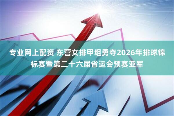 专业网上配资 东营女排甲组勇夺2026年排球锦标赛暨第二十六届省运会预赛亚军