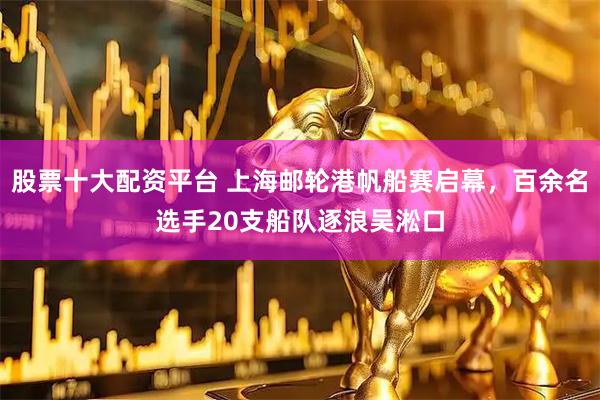 股票十大配资平台 上海邮轮港帆船赛启幕，百余名选手20支船队逐浪吴淞口
